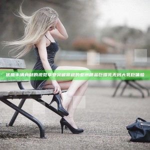 优质丰满身材的视觉享受 突破常规的亚洲精品巨爆乳无码大乳巨体验