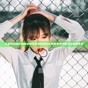 丰富精彩的影视体验尽在星辰视频在线观看免费观看平台免费享受
