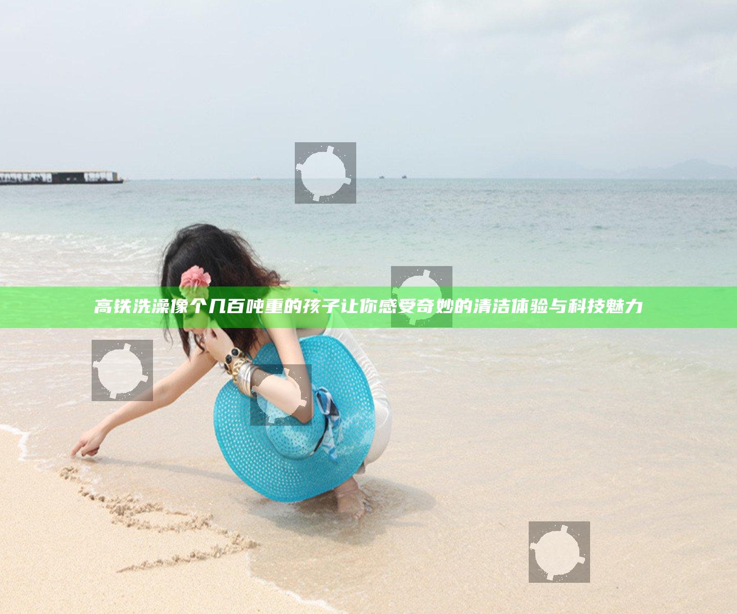 高铁洗澡像个几百吨重的孩子 让你感受奇妙的清洁体验与科技魅力