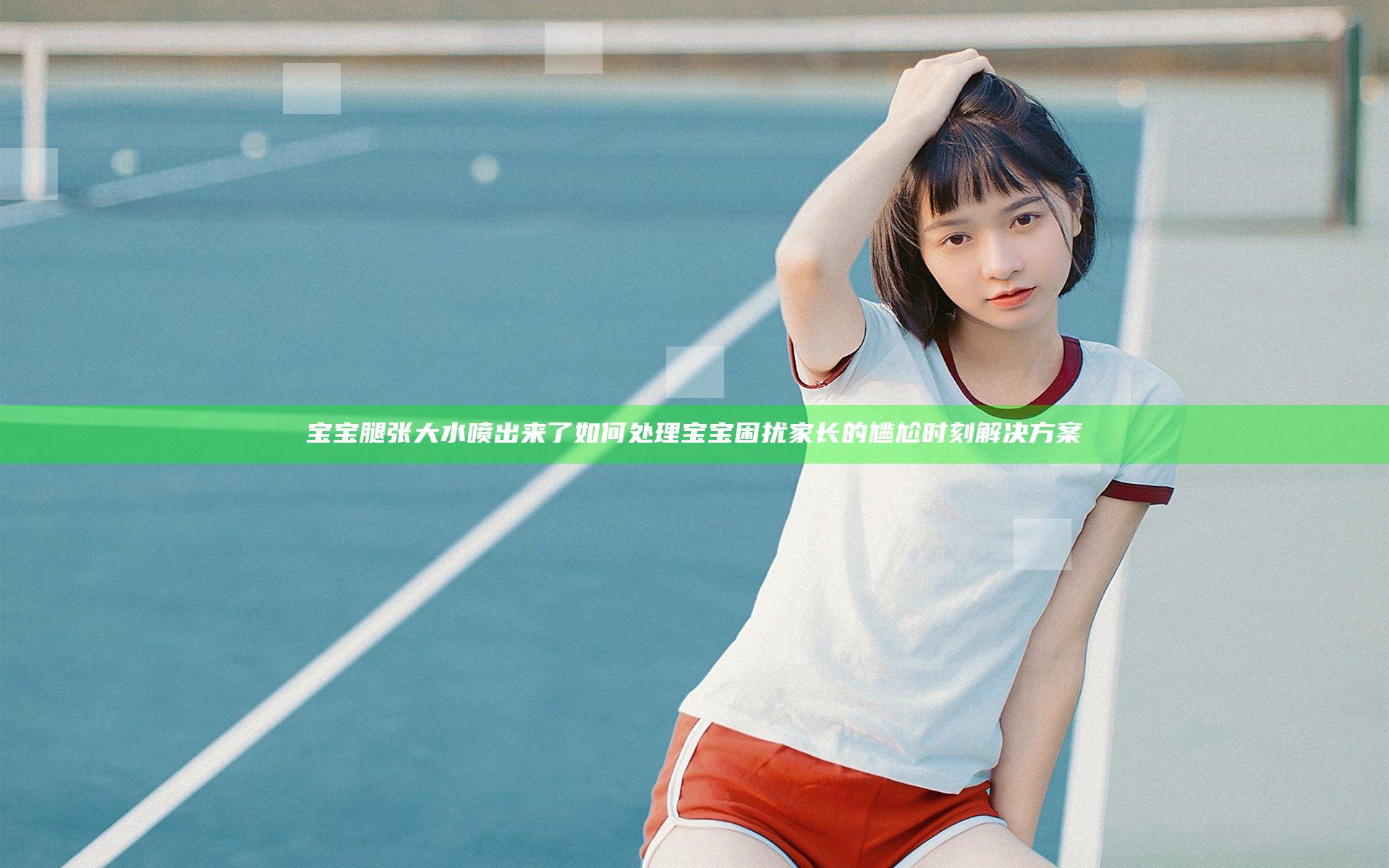 宝宝腿张大水喷出来了如何处理 宝宝困扰家长的尴尬时刻解决方案