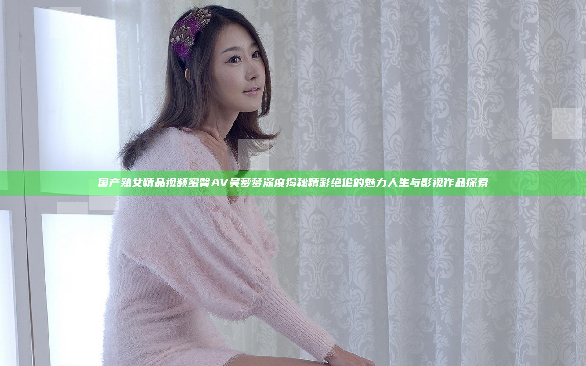国产熟女精品视频蜜臀AV吴梦梦深度揭秘精彩绝伦的魅力人生与影视作品探索