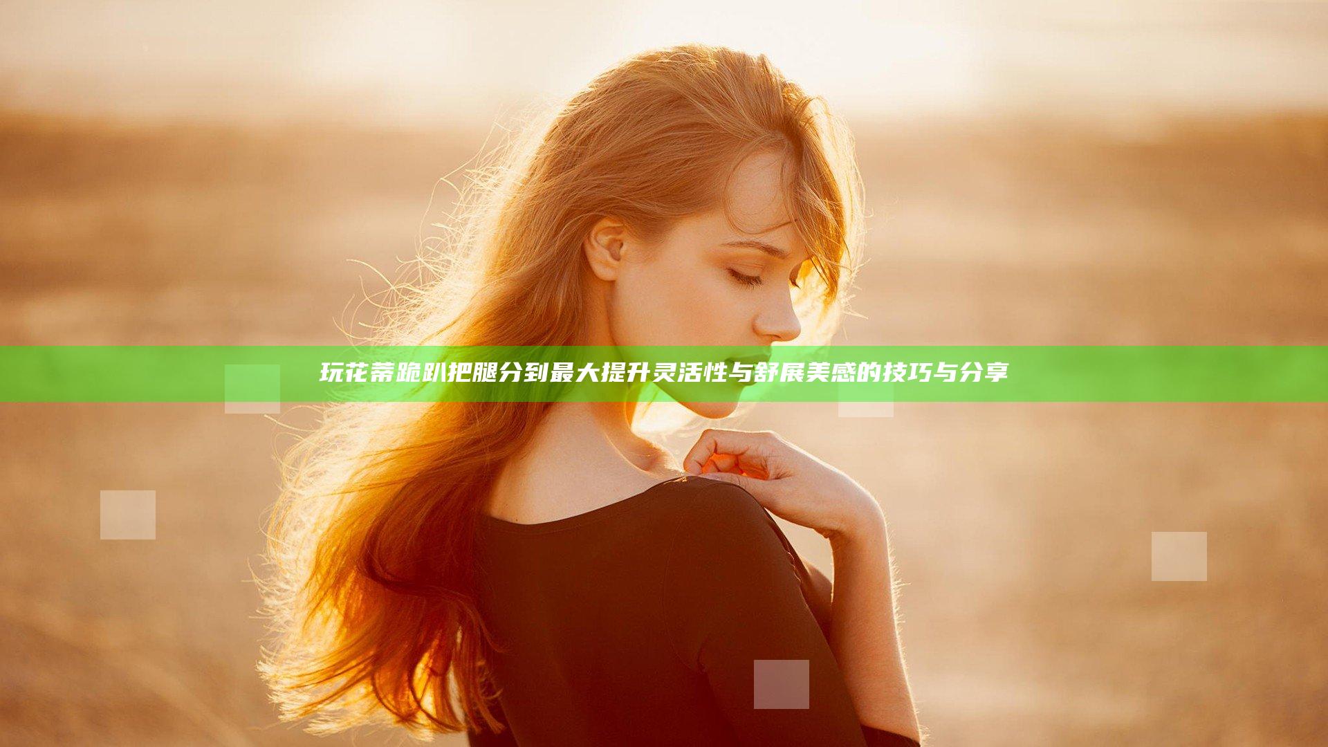 玩花蒂跪趴把腿分到最大提升灵活性与舒展美感的技巧与分享